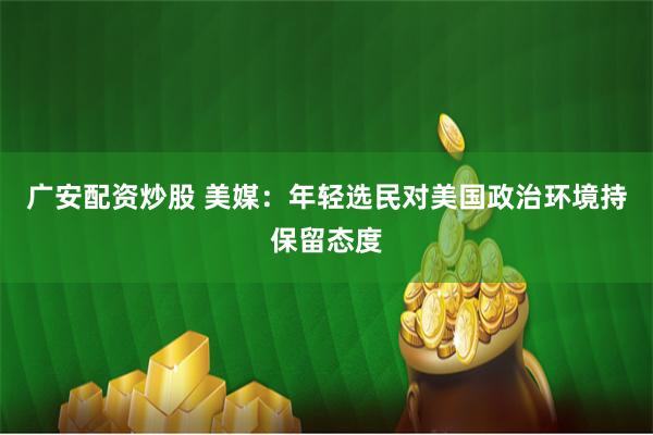 广安配资炒股 美媒：年轻选民对美国政治环境持保留态度