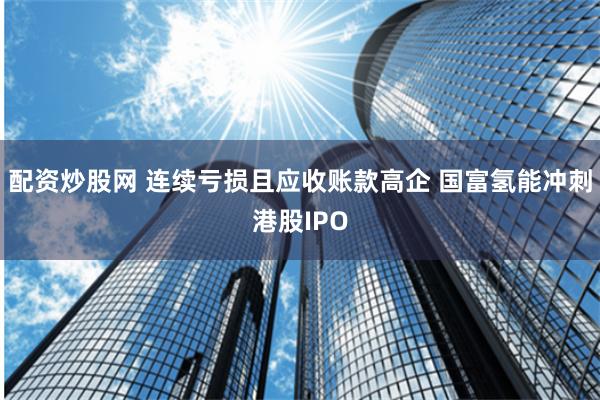 配资炒股网 连续亏损且应收账款高企 国富氢能冲刺港股IPO