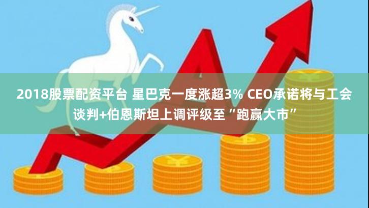 2018股票配资平台 星巴克一度涨超3% CEO承诺将与工会谈判+伯恩斯坦上调评级至“跑赢大市”