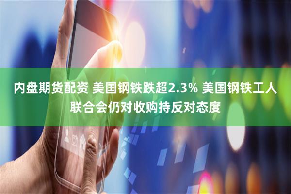 内盘期货配资 美国钢铁跌超2.3% 美国钢铁工人联合会仍对收购持反对态度