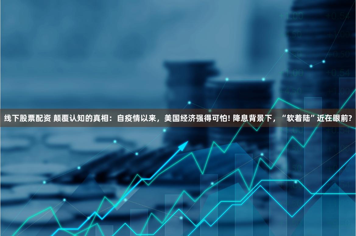 线下股票配资 颠覆认知的真相：自疫情以来，美国经济强得可怕! 降息背景下，“软着陆”近在眼前?