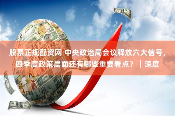 股票正规配资网 中央政治局会议释放六大信号，四季度政策层面还有哪些重要看点？｜深度
