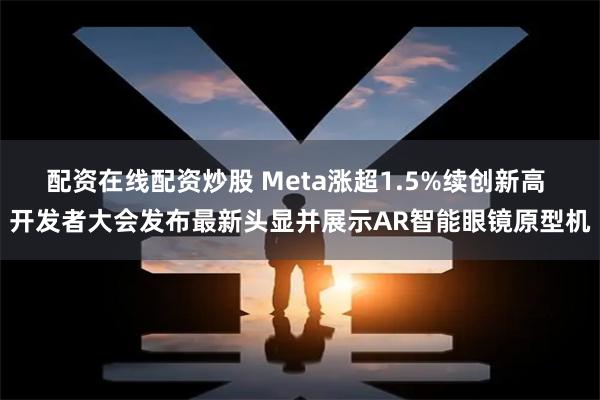 配资在线配资炒股 Meta涨超1.5%续创新高 开发者大会发布最新头显并展示AR智能眼镜原型机