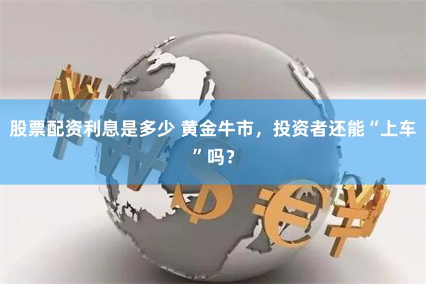 股票配资利息是多少 黄金牛市，投资者还能“上车”吗？