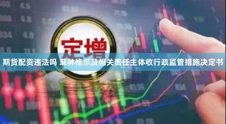 期货配资违法吗 菲林格尔及相关责任主体收行政监管措施决定书