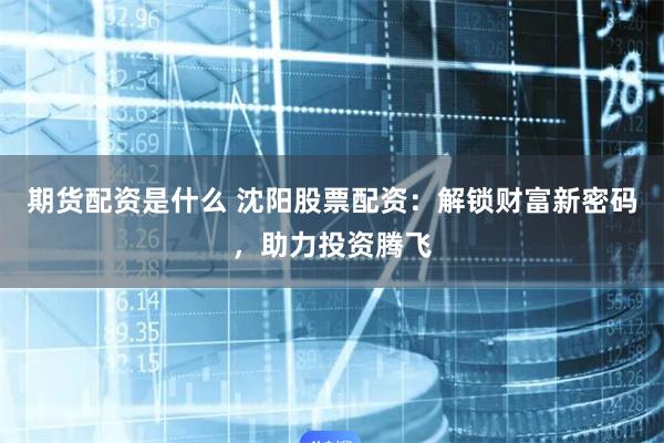 期货配资是什么 沈阳股票配资：解锁财富新密码，助力投资腾飞