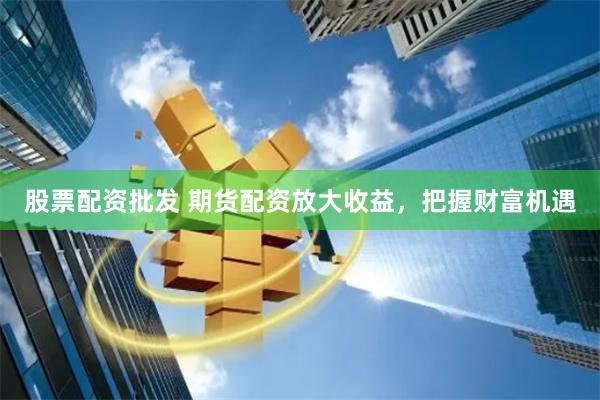 股票配资批发 期货配资放大收益，把握财富机遇