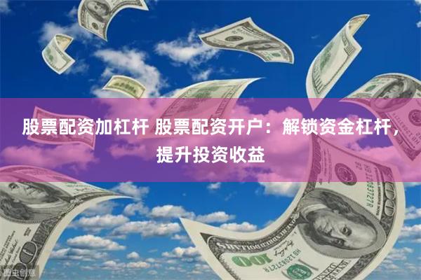 股票配资加杠杆 股票配资开户：解锁资金杠杆，提升投资收益