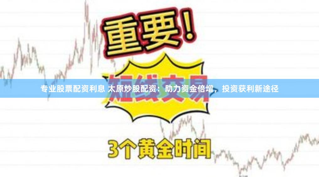 专业股票配资利息 太原炒股配资：助力资金倍增，投资获利新途径