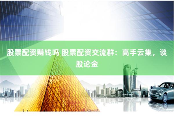 股票配资赚钱吗 股票配资交流群：高手云集，谈股论金