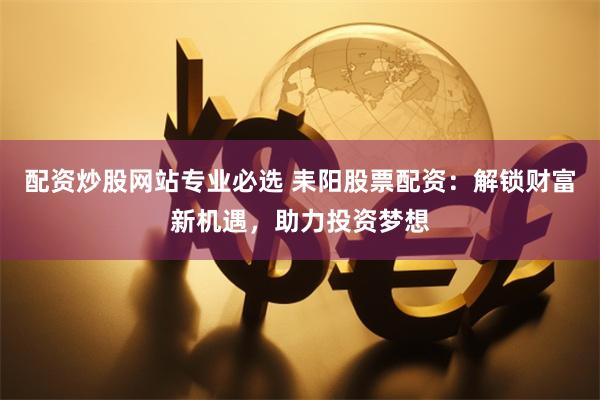 配资炒股网站专业必选 耒阳股票配资：解锁财富新机遇，助力投资梦想