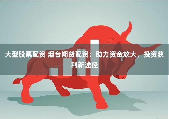 大型股票配资 烟台期货配资：助力资金放大，投资获利新途径