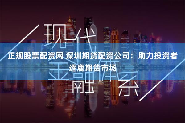 正规股票配资网 深圳期货配资公司：助力投资者逐鹿期货市场