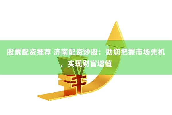 股票配资推荐 济南配资炒股：助您把握市场先机，实现财富增值