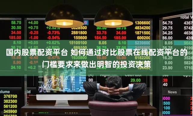 国内股票配资平台 如何通过对比股票在线配资平台的门槛要求来做出明智的投资决策