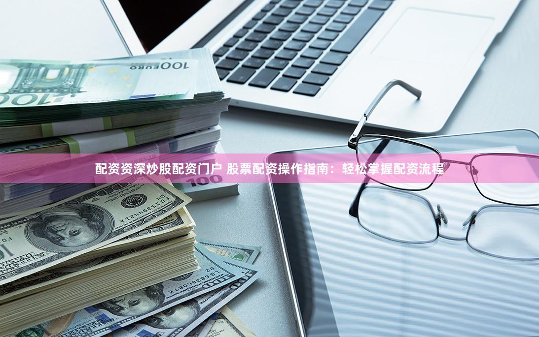 配资资深炒股配资门户 股票配资操作指南：轻松掌握配资流程