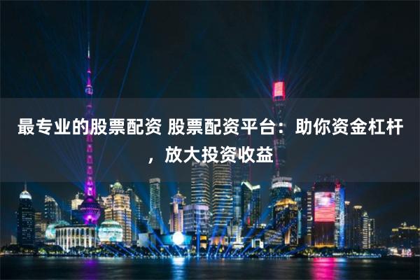 最专业的股票配资 股票配资平台：助你资金杠杆，放大投资收益