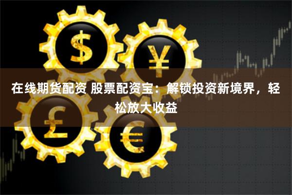 在线期货配资 股票配资宝：解锁投资新境界，轻松放大收益