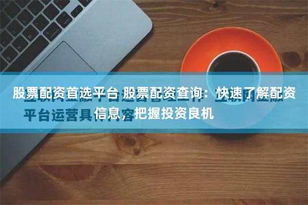 股票配资首选平台 股票配资查询：快速了解配资信息，把握投资良机