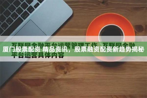 厦门股票配资 精品资讯，股票融资配资新趋势揭秘