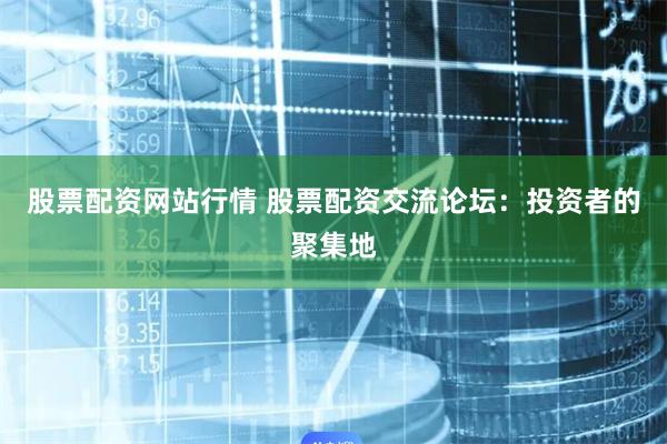 股票配资网站行情 股票配资交流论坛：投资者的聚集地