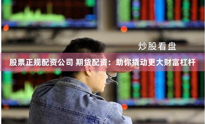股票正规配资公司 期货配资：助你撬动更大财富杠杆