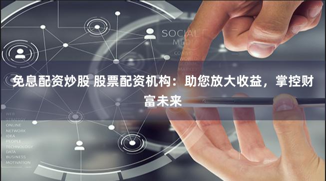 免息配资炒股 股票配资机构：助您放大收益，掌控财富未来