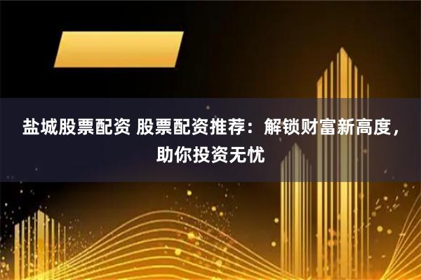 盐城股票配资 股票配资推荐：解锁财富新高度，助你投资无忧