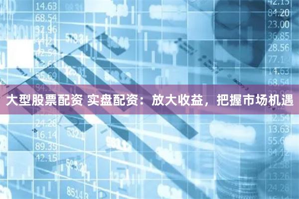 大型股票配资 实盘配资：放大收益，把握市场机遇