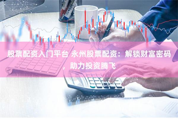 股票配资入门平台 永州股票配资：解锁财富密码，助力投资腾飞