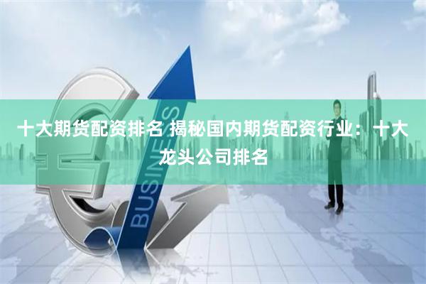 十大期货配资排名 揭秘国内期货配资行业：十大龙头公司排名
