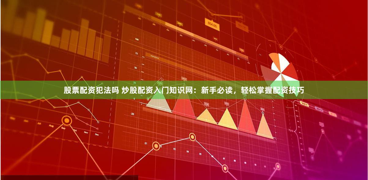 股票配资犯法吗 炒股配资入门知识网：新手必读，轻松掌握配资技巧