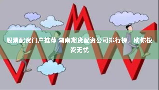 股票配资门户推荐 湖南期货配资公司排行榜，助你投资无忧