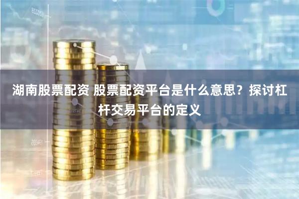 湖南股票配资 股票配资平台是什么意思？探讨杠杆交易平台的定义