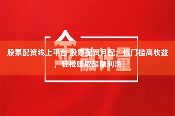 股票配资线上平台 股票配资月配：低门槛高收益，轻松赚取超额利润