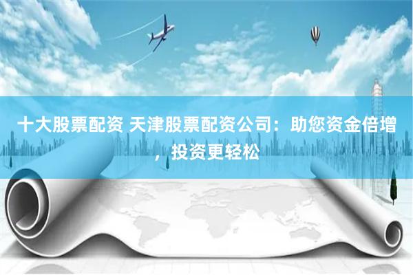 十大股票配资 天津股票配资公司：助您资金倍增，投资更轻松