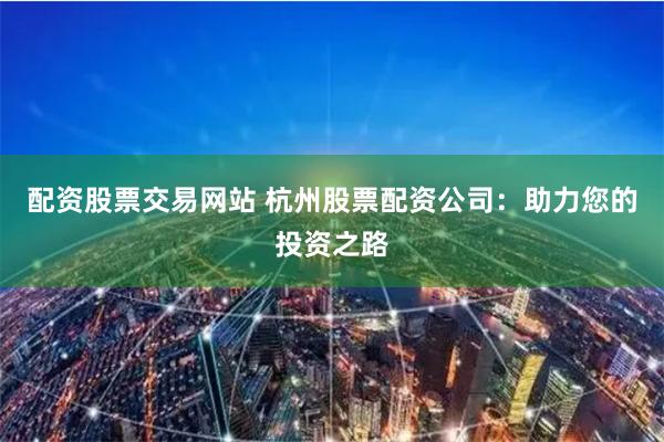 配资股票交易网站 杭州股票配资公司：助力您的投资之路
