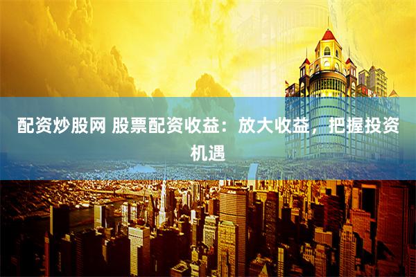 配资炒股网 股票配资收益：放大收益，把握投资机遇